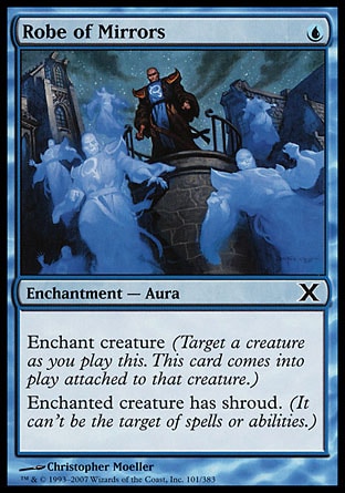 Robe of Mirrors (1, U) 0/0\nEnchantment  — Aura\nEnchant creature (Target a creature as you cast this. This card enters the battlefield attached to that creature.)<br />\nEnchanted creature has shroud. (It can't be the target of spells or abilities.)\nTenth Edition: Common, Exodus: Common\n\n