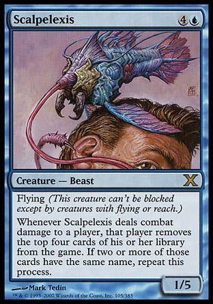 Scalpelexis (5, 4U) 1/5\nCreature  — Beast\nFlying (This creature can't be blocked except by creatures with flying or reach.)<br />\nWhenever Scalpelexis deals combat damage to a player, that player exiles the top four cards of his or her library. If two or more of those cards have the same name, repeat this process.\nTenth Edition: Rare, Judgment: Rare\n\n