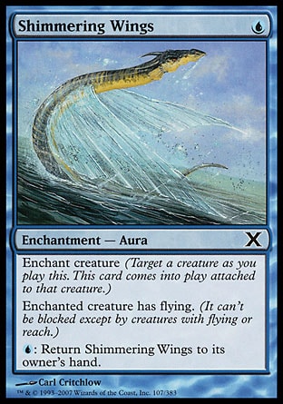 Shimmering Wings (1, U) 0/0\nEnchantment  — Aura\nEnchant creature (Target a creature as you cast this. This card enters the battlefield attached to that creature.)<br />\nEnchanted creature has flying. (It can't be blocked except by creatures with flying or reach.)<br />\n{U}: Return Shimmering Wings to its owner's hand.\nTenth Edition: Common, Invasion: Common, Tempest: Common\n\n