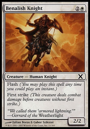 Benalish Knight (3, 2W) 2/2\nCreature  — Human Knight\nFlash (You may cast this spell any time you could cast an instant.)<br />\nFirst strike (This creature deals combat damage before creatures without first strike.)\nTenth Edition: Common, Weatherlight: Common\n\n