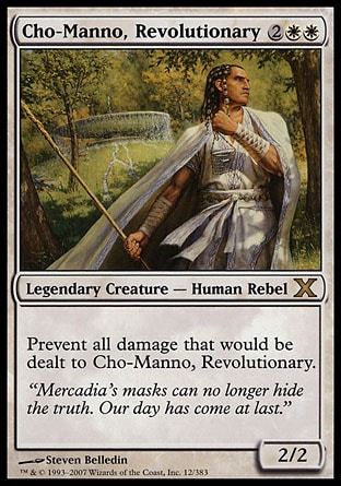 Cho-Manno, Revolutionary (4, 2WW) 2/2\nLegendary Creature  — Human Rebel\nPrevent all damage that would be dealt to Cho-Manno, Revolutionary.\nTenth Edition: Rare, Mercadian Masques: Rare\n\n