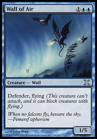 Wall of Air (3, 1UU) 1/5\nCreature  — Wall\nDefender, flying (This creature can't attack, and it can block creatures with flying.)\nTenth Edition: Uncommon, Eighth Edition: Uncommon, Seventh Edition: Uncommon, Classic (Sixth Edition): Uncommon, Fifth Edition: Uncommon, Fourth Edition: Uncommon, Revised Edition: Uncommon, Unlimited Edition: Uncommon, Limited Edition Beta: Uncommon, Limited Edition Alpha: Uncommon\n\n