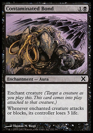 Contaminated Bond (2, 1B) 0/0\nEnchantment  — Aura\nEnchant creature (Target a creature as you cast this. This card enters the battlefield attached to that creature.)<br />\nWhenever enchanted creature attacks or blocks, its controller loses 3 life.\nTenth Edition: Common, Ninth Edition: Common, Mirrodin: Common\n\n