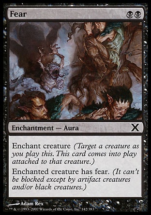 Fear (2, BB) 0/0\nEnchantment  — Aura\nEnchant creature (Target a creature as you cast this. This card enters the battlefield attached to that creature.)<br />\nEnchanted creature has fear. (It can't be blocked except by artifact creatures and/or black creatures.)\nTenth Edition: Common, Ninth Edition: Common, Eighth Edition: Common, Seventh Edition: Common, Classic (Sixth Edition): Common, Fifth Edition: Common, Ice Age: Common, Fourth Edition: Common, Revised Edition: Common, Unlimited Edition: Common, Limited Edition Beta: Common, Limited Edition Alpha: Common\n\n