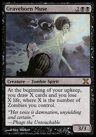 Graveborn Muse (4, 2BB) 3/3\nCreature  — Zombie Spirit\nAt the beginning of your upkeep, you draw X cards and you lose X life, where X is the number of Zombies you control.\nTenth Edition: Rare, Legions: Rare\n\n