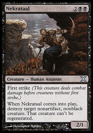 Nekrataal (4, 2BB) 2/1\nCreature  — Human Assassin\nFirst strike (This creature deals combat damage before creatures without first strike.)<br />\nWhen Nekrataal enters the battlefield, destroy target nonartifact, nonblack creature. That creature can't be regenerated.\nTenth Edition: Uncommon, Ninth Edition: Uncommon, Eighth Edition: Uncommon, Battle Royale: Uncommon, Visions: Uncommon\n\n