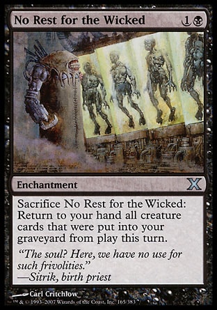 No Rest for the Wicked (2, 1B) 0/0\nEnchantment\nSacrifice No Rest for the Wicked: Return to your hand all creature cards in your graveyard that were put there from the battlefield this turn.\nTenth Edition: Uncommon, Urza's Saga: Uncommon\n\n