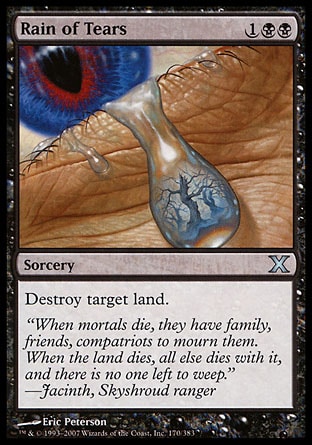 Rain of Tears (3, 1BB) 0/0\nSorcery\nDestroy target land.\nTenth Edition: Uncommon, Mercadian Masques: Uncommon, Tempest: Uncommon, Portal: Uncommon\n\n