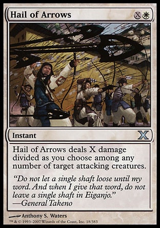 Hail of Arrows (2, XW) 0/0\nInstant\nHail of Arrows deals X damage divided as you choose among any number of target attacking creatures.\nTenth Edition: Uncommon, Saviors of Kamigawa: Uncommon\n\n