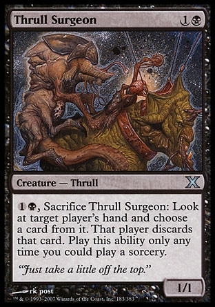 Thrull Surgeon (2, 1B) 1/1\nCreature  — Thrull\n{1}{B}, Sacrifice Thrull Surgeon: Look at target player's hand and choose a card from it. That player discards that card. Activate this ability only any time you could cast a sorcery.\nTenth Edition: Uncommon, Exodus: Common\n\n