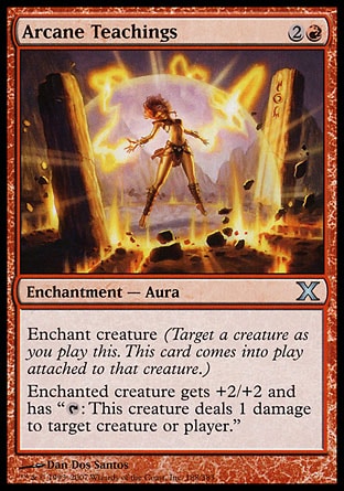 Arcane Teachings (3, 2R) 0/0\nEnchantment  — Aura\nEnchant creature (Target a creature as you cast this. This card enters the battlefield attached to that creature.)<br />\nEnchanted creature gets +2/+2 and has "{T}: This creature deals 1 damage to target creature or player."\nTenth Edition: Uncommon, Judgment: Common\n\n