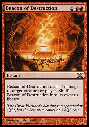 Beacon of Destruction (5, 3RR) 0/0\nInstant\nBeacon of Destruction deals 5 damage to target creature or player. Shuffle Beacon of Destruction into its owner's library.\nTenth Edition: Rare, Fifth Dawn: Rare\n\n
