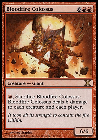 Bloodfire Colossus (8, 6RR) 6/6\nCreature  — Giant\n{R}, Sacrifice Bloodfire Colossus: Bloodfire Colossus deals 6 damage to each creature and each player.\nDuel Decks: Venser vs. Koth: Rare, Tenth Edition: Rare, Ninth Edition: Rare, Apocalypse: Rare\n\n
