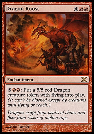 Dragon Roost (6, 4RR) 0/0\nEnchantment\n{5}{R}{R}: Put a 5/5 red Dragon creature token with flying onto the battlefield. (It can't be blocked except by creatures with flying or reach.)\nTenth Edition: Rare, Onslaught: Rare\n\n