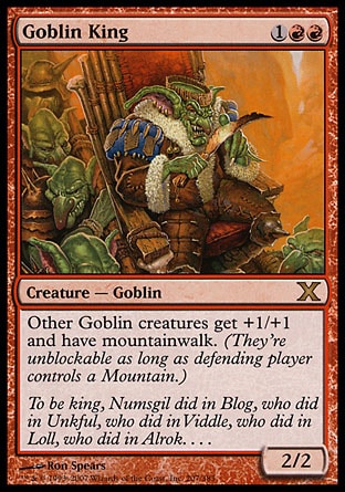Goblin King (3, 1RR) 2/2\nCreature  — Goblin\nOther Goblin creatures get +1/+1 and have mountainwalk. (They're unblockable as long as defending player controls a Mountain.)\nTenth Edition: Rare, Ninth Edition: Rare, Eighth Edition: Rare, Seventh Edition: Rare, Classic (Sixth Edition): Rare, Fifth Edition: Rare, Fourth Edition: Rare, Revised Edition: Rare, Unlimited Edition: Rare, Limited Edition Beta: Rare, Limited Edition Alpha: Rare\n\n