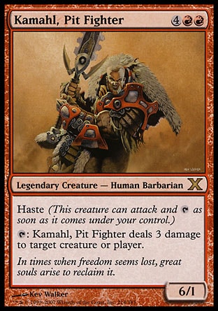 Kamahl, Pit Fighter (6, 4RR) 6/1\nLegendary Creature  — Human Barbarian\nHaste (This creature can attack and {T} as soon as it comes under your control.)<br />\n{T}: Kamahl, Pit Fighter deals 3 damage to target creature or player.\nTenth Edition: Rare, Odyssey: Rare\n\n