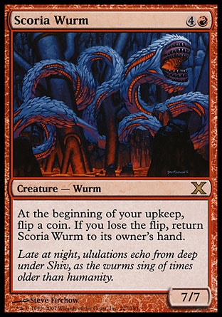 Scoria Wurm (5, 4R) 7/7\nCreature  — Wurm\nAt the beginning of your upkeep, flip a coin. If you lose the flip, return Scoria Wurm to its owner's hand.\nTenth Edition: Rare, Urza's Saga: Rare\n\n