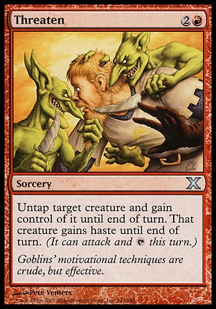 Threaten (3, 2R) 0/0\nSorcery\nUntap target creature and gain control of it until end of turn. That creature gains haste until end of turn. (It can attack and {T} this turn.)\nTenth Edition: Uncommon, Ninth Edition: Uncommon, Onslaught: Uncommon\n\n