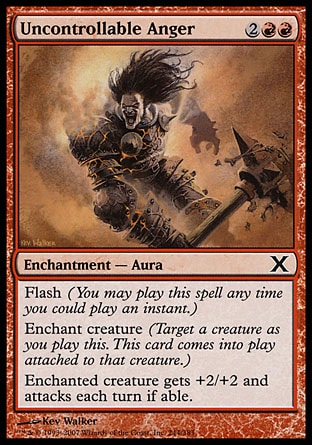 Uncontrollable Anger (4, 2RR) 0/0\nEnchantment  — Aura\nFlash (You may cast this spell any time you could cast an instant.)<br />\nEnchant creature (Target a creature as you cast this. This card enters the battlefield attached to that creature.)<br />\nEnchanted creature gets +2/+2 and attacks each turn if able.\nTenth Edition: Common, Champions of Kamigawa: Common\n\n