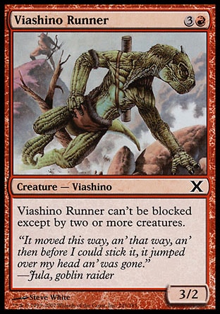 Viashino Runner (4, 3R) 3/2\nCreature  — Viashino\nViashino Runner can't be blocked except by two or more creatures.\nTenth Edition: Common, Urza's Saga: Common\n\n