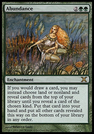 Abundance (4, 2GG) 0/0\nEnchantment\nIf you would draw a card, you may instead choose land or nonland and reveal cards from the top of your library until you reveal a card of the chosen kind. Put that card into your hand and put all other cards revealed this way on the bottom of your library in any order.\nTenth Edition: Rare, Urza's Saga: Rare\n\n