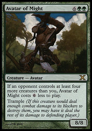 Avatar of Might (8, 6GG) 8/8\nCreature  — Avatar\nIf an opponent controls at least four more creatures than you, Avatar of Might costs {6} less to cast.<br />\nTrample (If this creature would assign enough damage to its blockers to destroy them, you may have it assign the rest of its damage to defending player or planeswalker.)\nTenth Edition: Rare, Prophecy: Rare\n\n
