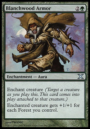 Blanchwood Armor (3, 2G) 0/0\nEnchantment  — Aura\nEnchant creature (Target a creature as you cast this. This card enters the battlefield attached to that creature.)<br />\nEnchanted creature gets +1/+1 for each Forest you control.\nTenth Edition: Uncommon, Ninth Edition: Uncommon, Eighth Edition: Uncommon, Seventh Edition: Uncommon, Urza's Saga: Uncommon\n\n