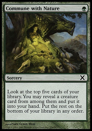 Commune with Nature (1, G) 0/0\nSorcery\nLook at the top five cards of your library. You may reveal a creature card from among them and put it into your hand. Put the rest on the bottom of your library in any order.\nTenth Edition: Common, Champions of Kamigawa: Common\n\n