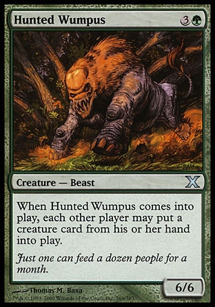 Hunted Wumpus (4, 3G) 6/6\nCreature  — Beast\nWhen Hunted Wumpus enters the battlefield, each other player may put a creature card from his or her hand onto the battlefield.\nTenth Edition: Uncommon, Ninth Edition: Uncommon, Eighth Edition: Uncommon, Mercadian Masques: Uncommon\n\n