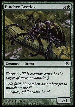 Pincher Beetles (3, 2G) 3/1\nCreature  — Insect\nShroud (This creature can't be the target of spells or abilities.)\nTenth Edition: Common, Battle Royale: Common, Tempest: Common\n\n