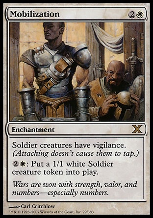 Mobilization (3, 2W) 0/0\nEnchantment\nSoldier creatures have vigilance. (Attacking doesn't cause them to tap.)<br />\n{2}{W}: Put a 1/1 white Soldier creature token onto the battlefield.\nTenth Edition: Rare, Onslaught: Rare\n\n
