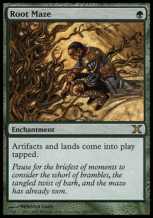 Root Maze (1, G) 0/0\nEnchantment\nArtifacts and lands enter the battlefield tapped.\nTenth Edition: Rare, Tempest: Rare\n\n