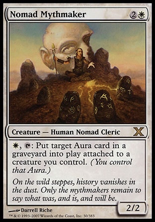 Nomad Mythmaker (3, 2W) 2/2\nCreature  — Human Nomad Cleric\n{W}, {T}: Put target Aura card from a graveyard onto the battlefield under your control attached to a creature you control.\nTenth Edition: Rare, Judgment: Rare\n\n
