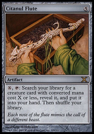 Citanul Flute (5, 5) 0/0\nArtifact\n{X}, {T}: Search your library for a creature card with converted mana cost X or less, reveal it, and put it into your hand. Then shuffle your library.\nTenth Edition: Rare, Urza's Saga: Rare\n\n