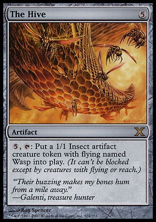 The Hive (5, 5) 0/0\nArtifact\n{5}, {T}: Put a 1/1 colorless Insect artifact creature token with flying named Wasp onto the battlefield. (It can't be blocked except by creatures with flying or reach.)\nTenth Edition: Rare, Classic (Sixth Edition): Rare, Fifth Edition: Rare, Fourth Edition: Rare, Revised Edition: Rare, Unlimited Edition: Rare, Limited Edition Beta: Rare, Limited Edition Alpha: Rare\n\n