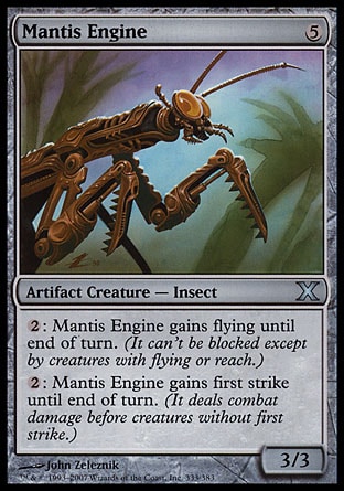 Mantis Engine (5, 5) 3/3\nArtifact Creature  — Insect\n{2}: Mantis Engine gains flying until end of turn. (It can't be blocked except by creatures with flying or reach.)<br />\n{2}: Mantis Engine gains first strike until end of turn. (It deals combat damage before creatures without first strike.)\nTenth Edition: Uncommon, Urza's Destiny: Uncommon\n\n