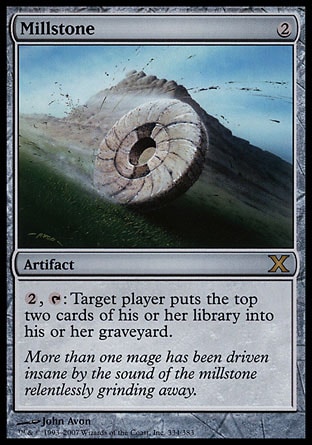 Millstone (2, 2) 0/0\nArtifact\n{2}, {T}: Target player puts the top two cards of his or her library into his or her graveyard.\nTenth Edition: Rare, Ninth Edition: Rare, Eighth Edition: Rare, Seventh Edition: Rare, Classic (Sixth Edition): Rare, Fifth Edition: Rare, Fourth Edition: Rare, Revised Edition: Rare, Antiquities: Uncommon\n\n