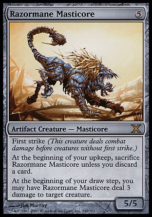 Razormane Masticore (5, 5) 5/5\nArtifact Creature  — Masticore\nFirst strike (This creature deals combat damage before creatures without first strike.)<br />\nAt the beginning of your upkeep, sacrifice Razormane Masticore unless you discard a card.<br />\nAt the beginning of your draw step, you may have Razormane Masticore deal 3 damage to target creature.\nDuel Decks: Elspeth vs. Tezzeret: Rare, Tenth Edition: Rare, Fifth Dawn: Rare\n\n