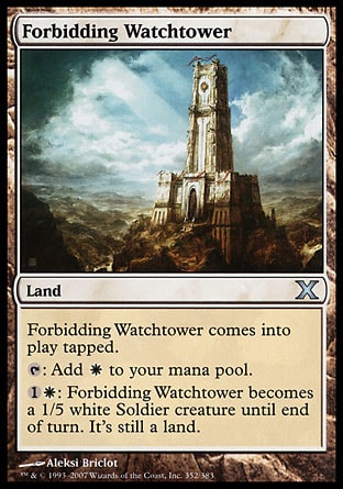 Forbidding Watchtower (0, ) 0/0\nLand\nForbidding Watchtower enters the battlefield tapped.<br />\n{T}: Add {W} to your mana pool.<br />\n{1}{W}: Forbidding Watchtower becomes a 1/5 white Soldier creature until end of turn. It's still a land.\nTenth Edition: Uncommon, Urza's Legacy: Uncommon\n\n