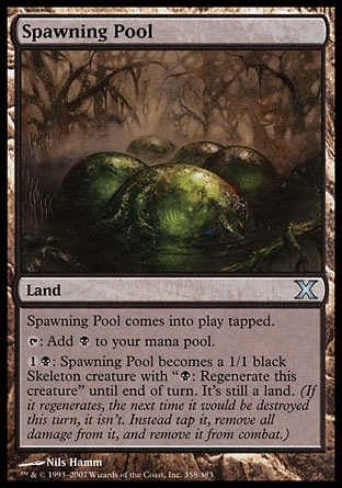 Spawning Pool (0, ) 0/0\nLand\nSpawning Pool enters the battlefield tapped.<br />\n{T}: Add {B} to your mana pool.<br />\n{1}{B}: Spawning Pool becomes a 1/1 black Skeleton creature with "{B}: Regenerate this creature" until end of turn. It's still a land. (If it regenerates, the next time it would be destroyed this turn, it isn't. Instead tap it, remove all damage from it, and remove it from combat.)\nTenth Edition: Uncommon, Urza's Legacy: Uncommon\n\n