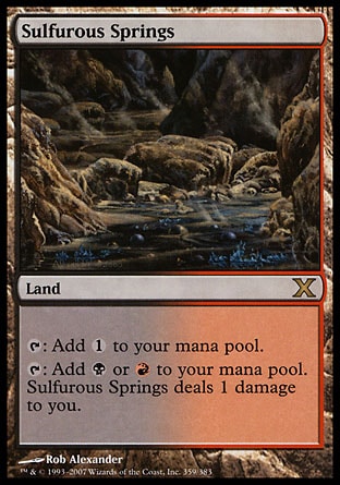 Sulfurous Springs (0, ) 0/0\nLand\n{T}: Add {1} to your mana pool.<br />\n{T}: Add {B} or {R} to your mana pool. Sulfurous Springs deals 1 damage to you.\nTenth Edition: Rare, Ninth Edition: Rare, Seventh Edition: Rare, Classic (Sixth Edition): Rare, Fifth Edition: Rare, Ice Age: Rare\n\n