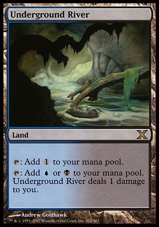 Underground River (0, ) 0/0\nLand\n{T}: Add {1} to your mana pool.<br />\n{T}: Add {U} or {B} to your mana pool. Underground River deals 1 damage to you.\nTenth Edition: Rare, Ninth Edition: Rare, Seventh Edition: Rare, Classic (Sixth Edition): Rare, Fifth Edition: Rare, Ice Age: Rare\n\n