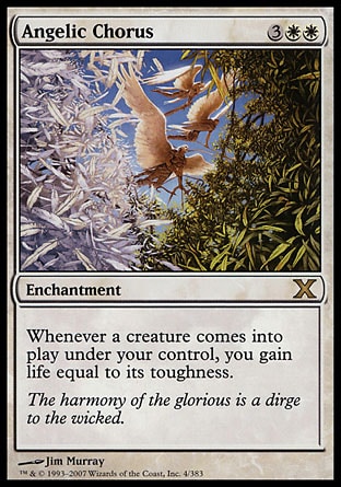 Angelic Chorus (5, 3WW) 0/0\nEnchantment\nWhenever a creature enters the battlefield under your control, you gain life equal to its toughness.\nTenth Edition: Rare, Urza's Saga: Rare\n\n