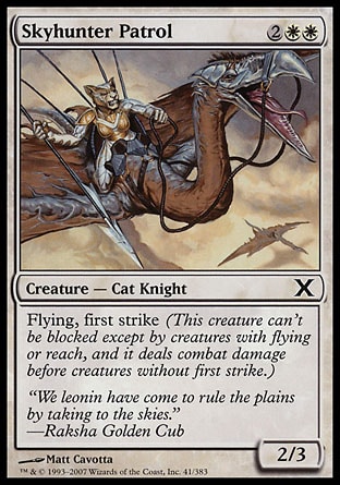 Skyhunter Patrol (4, 2WW) 2/3\nCreature  — Cat Knight\nFlying, first strike (This creature can't be blocked except by creatures with flying or reach, and it deals combat damage before creatures without first strike.)\nDuel Decks: Knights vs. Dragons: Common, Tenth Edition: Common, Mirrodin: Common\n\n