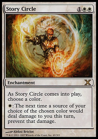 Story Circle (3, 1WW) 0/0\nEnchantment\nAs Story Circle enters the battlefield, choose a color.<br />\n{W}: The next time a source of your choice of the chosen color would deal damage to you this turn, prevent that damage.\nTenth Edition: Rare, Ninth Edition: Rare, Eighth Edition: Rare, Mercadian Masques: Uncommon\n\n