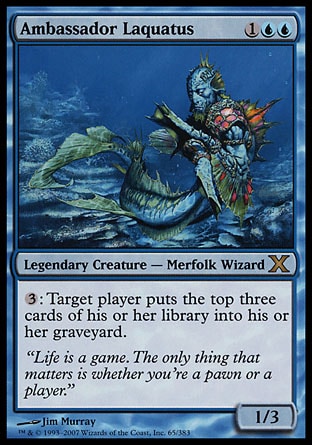 Ambassador Laquatus (3, 1UU) 1/3\nLegendary Creature  — Merfolk Wizard\n{3}: Target player puts the top three cards of his or her library into his or her graveyard.\nTenth Edition: Rare, Torment: Rare\n\n