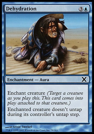 Dehydration (4, 3U) 0/0\nEnchantment  — Aura\nEnchant creature (Target a creature as you cast this. This card enters the battlefield attached to that creature.)<br />\nEnchanted creature doesn't untap during its controller's untap step.\nTenth Edition: Common, Ninth Edition: Common, Eighth Edition: Common, Mercadian Masques: Common\n\n