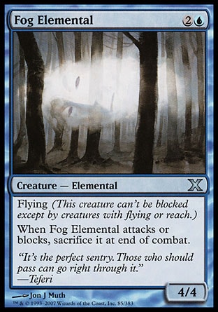 Fog Elemental (3, 2U) 4/4\nCreature  — Elemental\nFlying (This creature can't be blocked except by creatures with flying or reach.)<br />\nWhen Fog Elemental attacks or blocks, sacrifice it at end of combat.\nTenth Edition: Uncommon, Beatdown: Common, Classic (Sixth Edition): Common, Weatherlight: Common\n\n