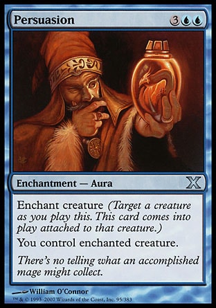 Persuasion (5, 3UU) 0/0\nEnchantment  — Aura\nEnchant creature (Target a creature as you cast this. This card enters the battlefield attached to that creature.)<br />\nYou control enchanted creature.\nTenth Edition: Uncommon, Odyssey: Rare\n\n