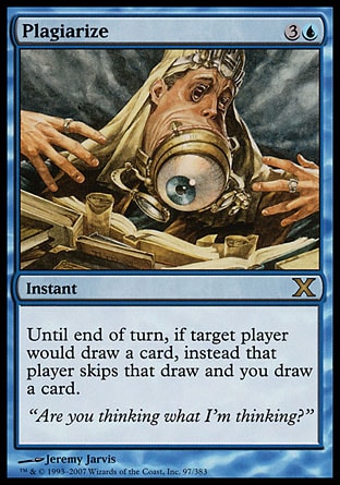 Plagiarize (4, 3U) 0/0\nInstant\nUntil end of turn, if target player would draw a card, instead that player skips that draw and you draw a card.\nTenth Edition: Rare, Ninth Edition: Rare, Torment: Rare\n\n